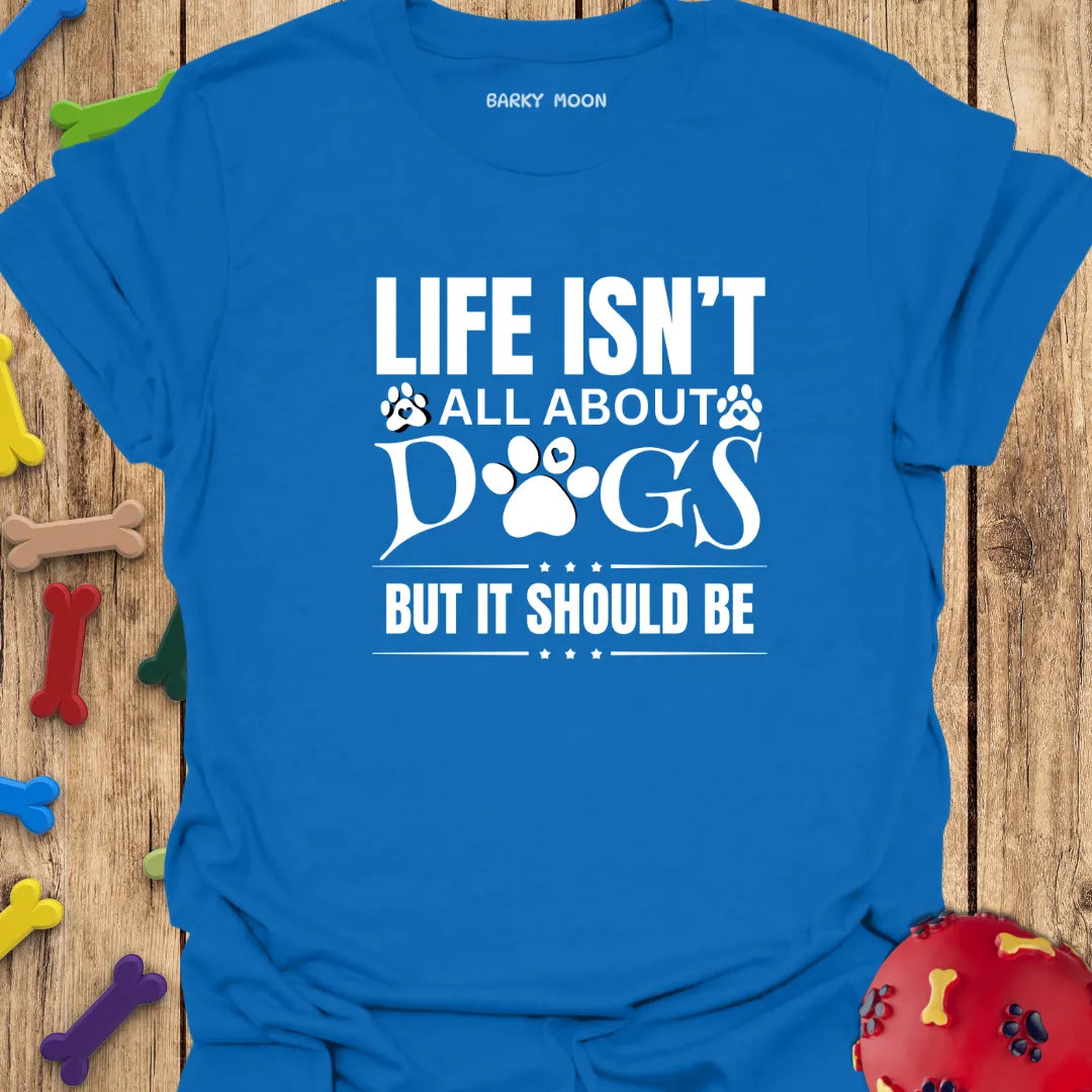 Life Isn’t All About Dogs But It Should Be T-Shirt